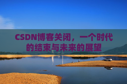 CSDN博客关闭，一个时代的结束与未来的展望